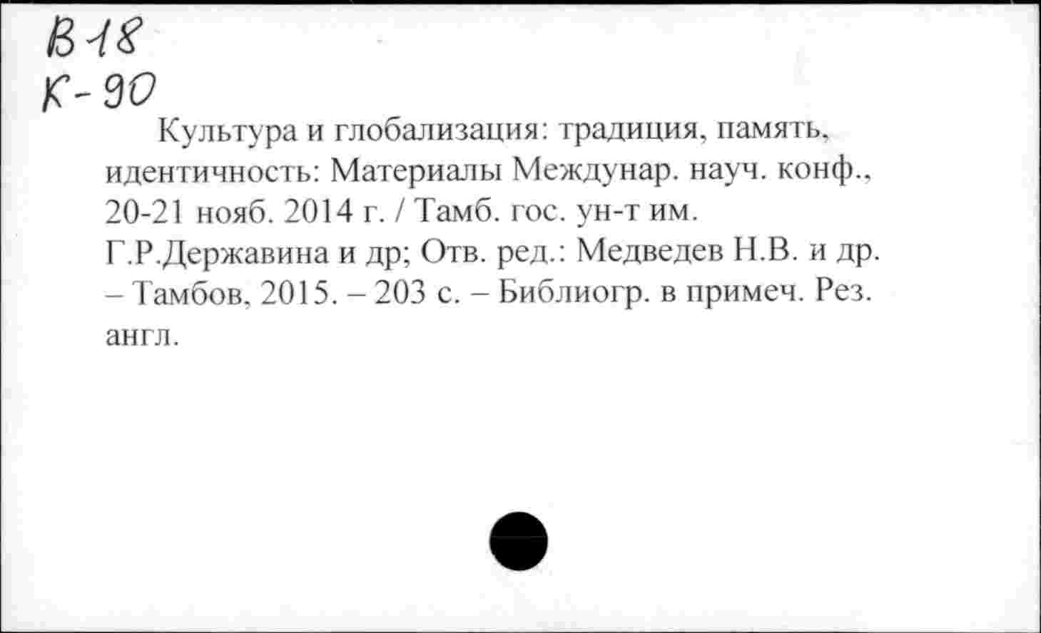 ﻿еле к- зо
Культура и глобализация: традиция, память, идентичность: Материалы Междунар. науч, конф., 20-21 нояб. 2014 г. / Тамб. гос. ун-т им. Г.Р.Державина и др; Отв. ред.: Медведев Н.В. и др. - Тамбов, 2015. - 203 с. - Библиогр. в примеч. Рез. англ.